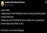 Invasion at the House of Horrors @SenatorLuma >open twitter >cybersecurity oomfs freaking the f--- out about php melting down >scroll a little more >diplomacy oomfs freaking the f--- out about the us preparing to resume large-scale strikes on iran it's all here on x the everything app