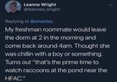 Leanne Wright @leannee_wright Replying to @smaisley My freshman roommate would leave the dorm at 2 in the morning and come back around 4am. Thought she was chillin with a boy or something. Turns out "that's the prime time to watch raccoons at the pond near the HFAC."