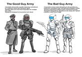 The Good Guy Army -Interstellar democratic republic balancing commitment to a collective whole with individual rights -Reliable allies and crisis first-responders for multiple alien allies -Equipment designed to be practical and robust The Bad Guy Army -Corporatist enclave state attempting to disrupt alliances, undermine centralized order, and generate profitable conflict -Actively supporting multiple human supremacist groups -Equipment designed by algorithms to be cheap and "uphold a positive, sleek brand image"