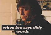 when bro says didy words