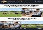 Adriaan Dekker in . 3rd+ Scale companies with Google Ads View my services 20h + Follow My great-grandparents farmed so I could work in an office: I work in an office so I can retire and farm: 它 4,114 55 55 78 @WallStreetOasis