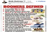 Bob Gainey • 2nd Coastal Carolinas Real Es... 1d + Follow BOOMERS DEFINED Currently 62 to 80. Looks like 50 to 55. Only generation that was 30 y/o at 10 and 30 y/o at 50. Grew up free range, unsupervised, played outside all day in summer and we're lucky to be alive. Drank from the water hose. Rode bikes with no helmets. ⚫ The last to enjoy anonymous prank phone calling. • We walk into a room and immediately forget why. Still traumatized by "JAWS" and can't swim at dusk. We can fix it, figure it out, or we live without it. Our work ethic is unmatched. • We exercise primarily to stay walking vs aesthetics. ?