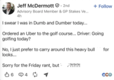 Jeff McDermott • 2nd + Follow Advisory Board Member & GP Stakes Ve... 4h I swear I was in Dumb and Dumber today... Ordered an Uber to the golf course... Driver: Going golfing today? No, I just prefer to carry around this heavy bull looks... Sorry for the Friday rant, but F?!?!?! ✔ 6 4 4☑ ₪ 1 for CCO