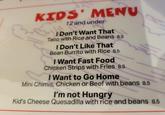 KIDS' MENU 12 and under I Don't Want That Taco with Rice and Beans 8.5 I Don't Like That Bean Burrito with Rice 8.5 I Want Fast Food Chicken Strips with Fries 8.5 I Want to Go Home Mini Chimis, Chicken or Beef with beans 8.5 I'm not Hungry Kid's Cheese Quesadilla with rice and beans 8.5