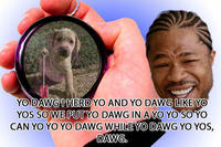 YO DAWGIHERDYO AND YO DAWG LIKE YO YOS SO WE PUTYO DAWG IN A YO YO SO YO CAN YO YO YO DAWG WHILE YO DAWG YO YOS,