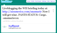 witter Home Profile Find People Settings Help Sign out Liveblogging the WH briefing today at http://airamerica.com/anamarie Now I will get wine. PANTS STATUS: Cargo. anamariecoX 1:28 PM Mar 1oth from TweetDeck huffpost HuffingtonPost.comm "噁 GTO POST