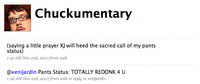 Chuckumentary sating alitle prayer X) willhed the sacred callof my pants :47AM Nou 2nd, 2007 from web @xenijardin Pants Status: TOTALLY REDONK 4 U 1:46 AM Nou 2nd, 20o7 from web in reply to xenijardin