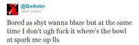 @@wikster Jason Castillo Bored as shyt wanna blaze but at the same time I don't ugh f--- it where's the bowl at spark me up lls