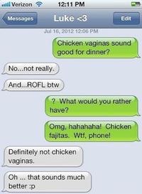 nill Verizon令 12:11 PM MessagesLuke<3 Edit Jul 16, 2012 12:06 PM Chicken vaginas sound good for dinner? No...not really. And...ROFL btww ? What would you rather have? Omg, hahahaha! Chicken fajitas. W--, phone! Definitely not chicken vaginas. Oh that sounds much better :p