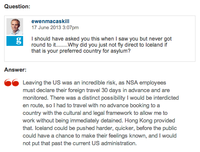 Question: ewenmacaskill 17 June 2013 3:07pm I should have asked you this when I saw you but never got round to it..Why did you just not fly direct to Iceland if that is your preferred country for asylum? Answer: Leaving the US was an incredible risk, as NSA employees must declare thei foreign travel 0 days in advance and are monitored. There was a distinct possibility I would be interdicted en route, so I had to travel with no advance booking to a country with the cultural and legal framework to allow me to work without being immediately detained. Hong Kong provided that. Iceland could be pushed harder, quicker, before the public could have a chance to make their feelings known, and I not put that past the current US administration.