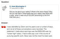 Question: D. Aram Mushegian lI 17 June 2013 2:16pm Did you lie about your salary? What is the issue there? Why did you tell Glenn Greenwald that your salary was $200,000 a year, when it was only $122,000 (according to the firm that fired you.) Answer: I was debriefed by Glenn and his peers over a number of days, and not all of those conversations were recorded. The statement I made about earnings was that $200,000 was my career high" salary. I had to take pay cuts in the course of pursuing specific work. Booz was not the most l've been paid