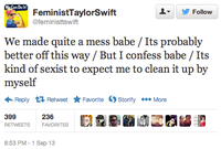 Do lt ▼ 步Follow FeministTaylorSwift @feministtswift We made quite a mess babe / Its probably better off this way / But I confess babe / Its kind of sexist to expect me to clean it up by myself Reply Retweet ★ Favorite Storify More 399 RETWEETS FAVORITES 236 8:53 PM-1 Sep 13