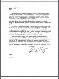 Brian G. Wolf, Esq January 7, 2014 Page 2 And if the foregoing isn't outrageous enough conduct by your client, Mr. LaBeouf in his tweet today plagiarized Mr. Clowes' own description of "David Boring" and presented it to his 82,000 followers as his own words. According to the Wikipedia page for "David Boring." Mr. Clowes in an earlier interview described his own work as follows: "It's like Fassbinder meets half-baked Nabokov on Gilligan's Island." <http://en.wikipedia org/wiki/David Boring> Today, Mr. LaBeouf described his new short film “Daniel Boring" using Mr. Clowes own words without attribution. Mr. LaBeouf tweeted: "Its like Fassbinder meets half-baked Nabokov on Gilligan's Island." Another direct rip-off? No analysis is needed to prove that Mr. LaBeouf's most recent transgressions violate Mr. Clowes' rights under the law. We hereby demand that Mr. LaBeouf, and all those acting in concert with him, immediately cease and desist from any further acts of copyright infringement, trademark infringement, conversion and other intentional and malicious wrongs in connection with Mr. Clowes and his works. Certainly Mr. LaBeouf must immediately take down this tweet regarding "Daniel Boring" and he must stop all efforts to create and produce another short film that misappropriates Mr. Clowes' work "David Boring." Brian, your client is seriously out of control. He must stop his improper and outlandish conduct directed at Mr. Clowes and his works, and your client must take all necessary and appropriate steps to redress his wrongs. We have been waiting since December 27 to hear how Mr. LaBeouf intends to make right, but all that has happened is further wrongful acts, such as described above, and more foolishness such as Mr. LaBeouf's New Years' Day sky-writing frolic that exposed Mr. Clowes to further ridicule. Leave Mr. Clowes alone, and address and fix these problems immediately. All rights and remedies are reserved. erel ichael J. Kump MJK:ch Enclosure