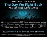 FEBRUARY 11TH 2014 IS The Day We Fight Back AGAINST MASS SURVEILLANCE ACLU E ELECTRONIC FRONTIER FOUNDATION BRE 요 @WEB WE WANT KOS fre press )@ther98 Gaccess RootsAction« bninsbolng撈:1 AMNESTY PDA cdt Thought works mozilla ㊧LIRTRTIRLI、 @wivateinternetaccess™q.HN TECHNOLOGY.NSTTUTE DEMAND PROGRESS reddit CREDO FIGHTFORTHE FUTUREO GREENPEACE 』 FREEDOM FOUNDATION UPWORTHY PIWIK tumblr. DuckDuckGo 퉈THUNDERCLAP imgur Λ.erecheap wikia 5,489 websites so far. 0 days 9 hours 50 minutes 38 seconds left. For people in earlier timezones, please share the site or add the banner and then check back later once all the tools are activated.