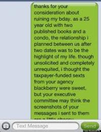 thanks for your consideration about ruining my bday. as a 25 year old with two published books and a condo, the relationship i planned between us after two dates was to be the highlight of my life. though unsolicited and completely unrequited, i thought the taxpayer-funded sexts from your agency blackberry were sweet, but your executive committee may think the screenshots of your messages i sent to them Text Message