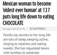 Mexican woman to become oldest ever human' at 127 puts long life down to eating CHOCOLATE 30 August 20140151 PM By Gareth Roberts Family say secrets to her long life are lots of sleep, keeping active, singing to relatives and eating sweets. She has requested beans with tortillas to celebrate