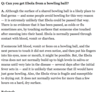 Q: Can you get Ebola from a bowling ball? A. Although the surface of a shared bowling ball is a likely place to find germs - and some people avoid bowling for this very reason it is extremely unlikely that Ebola could be passed that way. There is no evidence that it has been passed, as colds or flu sometimes are, by touching surfaces that someone else touched after sneezing into their hand. Ebola is normally passed through contact with blood, vomit or diarrhea If someone left blood, vomit or feces on a bowling ball, and the next person to touch it did not even notice, and then put his fingers into his eyes, nose or mouth, it might be possible. But, the Ebola virus does not not normally build up to high levels in saliva or mucus until very late in the disease - several days atter the initial fever sets in -and it is unlikelv that someone that ill would have just gone bowling. Also, the Ebola virus is fragile and susceptible to drying out. It does not normally survive for more than a few hours on a hard, dry surface