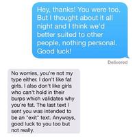 Hey, thanks! You were too. But I thought about it all night and I think we'd better suited to other people, nothing personal. Good luck Delivered No worries, you're not my type either. I don't like fat girls. I also don't like girls who can't hold in their burps which validates why you're fat. The last text l sent you was intended to be an "exit" text. Anyways, good luck to you too but not really.