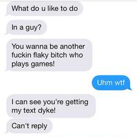 What do u like to do In a guy? You wanna be another f----- flaky bitch who plays games! Uhm w-- I can see you're getting my text d---! Can't reply
