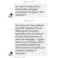 WED 6:43 AM Hi, want to meet up for a drink/coffee and good conversation tonight or this weekend? WED 6:16 PM You know, it's more polite to give ANY response than to totally ignore someone... especially when it's obvious to both parties that you've seen the messages... I guess with all your theology, ethics and feminist b------- they didn't have time to teach you common courtesy or manners? Sent from web