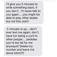 I'll give you 5 minutes to write something back, if you don't, I'll never talk to able to play other dudes but not this one!!! 5 minutes is up....don't ever text me again, don't, have fun being a c--- to you're too fat for me anyways!! Delete my number and leave me alone bitch!!!!
