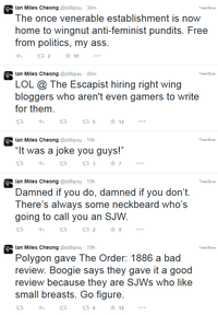 lan Miles Cheong @stillgray 36m The once venerable establishment iS noW home to wingnut anti-feminist pundits. Free from politics, my ass Twee tSae 10 lan Miles Cheong @stillgray 40m LOL @ The Escapist hiring right wing bloggers who aren't even gamers to write for them Twee tSae lan Miles Cheong @stillgray 19h Twee tSae "It was a joke you guys!" lan Miles Cheong @stillgray 19h Damned if you do, damned if you don't There's always some neckbeard who's going to call vou an SJW Twee tSae lan Miles Cheong @stillgray 19h Polygon gave The Order: 1886 a bad revieW. Boogie says they gave it a good review because they are SJWs who like small breasts. Go figure Twee tSae