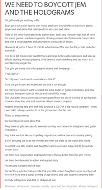 WE NEED TO BOYCOTT JEM AND THE HOLOGRAMS Us girl barely get anything in life Boys get cool action figures with mass detail and sound effects that shoot plastic projectiles and slime that can transform into cars and plane Girls on the other hand get plucky barbie dolls, brats and monster high that all have the same generic uninteresting niche of being a materialist fashionista homemaker and with a small appetite and a hunger for a new pair of shoes I know its all just a 1 hour 30 minute advertisement for toys but they could do better than that! The boys get movies like transformers and ninja turtles with explosions and special effects starring whoopi goldberg, Shia labeouf, mark wahlberg and (as much as i dont like her) megan fox The girls get some chick flick pajama drama with tweenpop TWEENPOP So hollywood cant invest in us ladies is that it? Sure we got frozen and maleficent but that's not enough So hollywood doesn't want to spend the extra dollar on guitar motorbikes, pink star earrings, hologram special effects and overall 80s magic The character Jerica (Jem) was emancipated from the cliche coming of age hannah montana story line. she took over her fathers music company Imagine showing little girls that they could be a CEO of a big record company - when I was a kid I always wanted to be the girl version of richie rich. Thats so empowering But no hollywood wont allow that. They think us girls are easy to entertain so they won't invest in holograms and guitar motorbikes they think we dont like a compelling original story with action and mystery solving So Im shouting out to all the women and men out there to not watch this movie To not let your little sisters and daughters and cousins be subjected to this poorly written trash. Let them see ninga turtles and transformers (they're better then this jem movie) Let them be interested in action and a good story Frozen and Tangled offered that! But dont buy into the hollywood lie that your little sister/ daughter/cousin is only good for chick flicks and a soppy coming of age drama and cant aspire to anything else Be truly outrageous and dont let Hollywood win #feminism #hollywood #gender equality #jem and the holograms #truley outragous