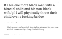 If I see one more black man with a biracial child and his non-black wife/gf, I will physically throw their hild over a f------ bridge Black women are beautiful. Stop feeling ashamed for your race We'll all be extinct if you keep this b------- up SOURCE