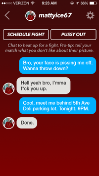 ooo VERIZON 9:23 AM mattyice67 SCHEDULE FIGHT P---- OUT Chat to heat up for a fight. Pro-tip: tell your match what you don't like about their picture. Bro, your face is pissing me off. Wanna throw down? Hell yeah bro, I'mma f*ck you up. Cool, meet me behind 5th Ave Deli parking lot. Tonight. 9PM Done.