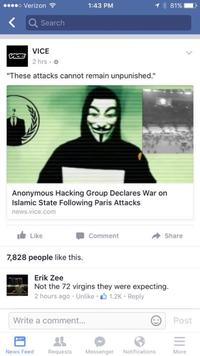 o Verizon 1:43 PM 81% Search VICE 2 hrs "These attacks cannot remain unpunished." Anonymous Hacking Group Declares War on Islamic State Following Paris Attacks news.vice.com I Like Comment Share 7,828 people like this. Erik Zee Not the 72 virgins they were expecting. 2 hours ago . Unlike . 1.2K . Reply Write a comment... Post News Feed Requ ests Messenger Notifications More