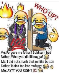 WHO UP? Me: Forgove me fatha 4I did sum bad Father: What you did lil nugga? Me: I did not smash that mf like button Father: It ain't too late mufugga Me: AYYY YOU RIGHT