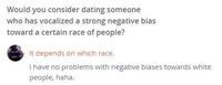 Would you consider dating someone who has vocalized a strong negative bias toward a certain race of people? It depends on which race. I have no problems with negative biases towards white people, haha.