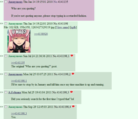 >> □ Anonymous Thu Jan 14 19:15:01 2010 No.4141135 Who are you quoting? lf you're not quoting anyone, please stop typing in a retarded tashion. Anonvmous Thu Jan 14 19:22:01 2010 No.4141198 File: 102 KB, 358x358, 1263427329119 jpg [View same] [igdb] >> UMAD Anonymous Sun Jul 24 21:36:36 2011 No.4141198, 1· >> 4141135 The original "Who are you quoting?" post. Anonymous Mon Jul 25 03:0725 2011 No.4141198,2 I'1l be sure to stop by in January and kill him once my time machine is up and running >> □ AJ.chama Mon Jul 25 19:41:04 2011 No.4 141198.3- Did you seriously search for the first time I typed that? lol >> Anonymous Thu Sep 29 12:45:03 2011 No.414 1198.4· es