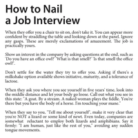 How to Nail a Job Interview When they offer you a chair to sit on, don't take it. You can appear more confident by straddling the table and looking down at the panel. Ignore any gasps. These are merely exclamations of amazement. The job is practically yours. Show an interest in the company by asking questions at the end, such as 'Do you have an office owl? What 'is that smell? 'Is that smell the office owl?". Don't settle for the water they try to offer you. Asking if there's a milkshake option available shows initiative, maturity, and a tolerance of lactose. When they ask you where you see yourself in five years' time, look into the middle distance and let your body go loose. Call out what you see in this state: "A goat. By a stream. A naked woman plays the fiddle. You're but you have the body of a horse. I'm touching your mane." When they say to you, "Tell me about yourself", make it very clear that you're NOT a lizard or some kind of newt. Even today, companies are somewhat reluctant to employ both lizards and amphibians. Say it firmly: "I am human, just like the rest of you," avoiding any s tongue movements