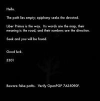 Hello The path lies empty; epiphany seeks the devoted Liber Primus is the way. Its words are the map, their meaning is the road, and their numbers are the direction. Seek and you will be found Good luck. 3301 Beware false paths. Verify OpenPGP 7A35090F.