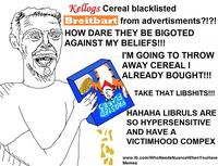 Kellogs Cereal blacklisted Breitbart HOW DARE THEY BE BIGOTED AGAINST MY BELIEFS!!! from advertisments?!?! I'M GOING TO THROVW AWAY CEREALI ALREADY BOUGHT!!! TAKE THAT LIBSHITS!!! 0 HAHAHA LIBRULS ARE SO HYPERSENSITIVE AND HAVE A VICTIMHOOD COMPEX www.fb.com/WhoNeedsNuanceWhenYouHave Memes