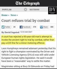 The Telegraph DV POPULAR SECTIONS Home News Court refuses trial by combat Twitter. 2K nacebook 47K -hare, 48K By David Sapsted 1201AM GMT A court has rejected a 60-year-old man's attempt to invoke the ancient right to trial by combat, rather than pay a £25 fine for a minor motoring offence. Leon Humphreys remained adamant yesterday that his right to fight a champion nominated by the Driver and Vehicle Licensing Agency (DVLA) was still valid under European human rights legislation. He said it would have been a reasonable way to settle the matter Magistrates sitting at Bury St Edmunds on Friday had