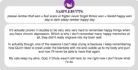 NARPLEBUTTS: please rember that wen u feel scare or frigten never forget ttimes wen u feeled happy wen day is dark alway rember happy day It'd actually proven in studies to be very very very hard to remember happy things when you have chronic depression. Which is why I don't remember many happy memories at all, they didn't really engrave into my brain well In actuality though, one of the reasons I can't stop crying is because I keep remembering how Quinn liked to crawl under the blankets with me and cuddle up to my body and purr. and how I'll never be able to have that again. My cats keep my alive. God, if Chula wasn't still here for me right now I don't know what I'd do.