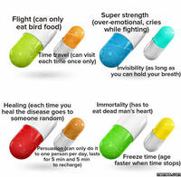 Flight (can only eat bird food) Super strength (over-emotional, cries while fighting) ime travel (can visit each time once only) nvisibility (as long as you can hold your breath) Immortality (has to Healing (each time you heal the disease goes toeat dead man's heart) someone random) ersuasion (can only do it to one person per day, lasts for 5 min and 5 min to recharge) Freeze time (age faster when time stops) memes.com