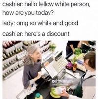 cashier: hello fellow white person, how are you today? lady: omg so white and good cashier: here's a discount gettyimages