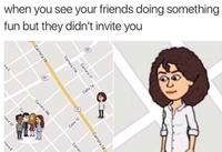 when you see your friends doing something fun but they didn't invite you