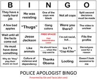 INGO They have a really hard job One of the Split second He was resisting cops was Not all copsdecisions black must be made A few bad apples "Th" Gang colors Were youThe video is 92 ugs there? unclear Wait until all the facts FREE SPACE! Paid Leave Jesse I'm not racist, Fits the come outJackson Administrative but. profile He must have done something He should haveIce T's Stereotypes Like animals when the cop said to "Cop Killer" exist for a reason Why do "they" Culture of Thanks Looting excessive to Doesn tlook violence and play their music so loud dependency Obanm me POLICE APOLOGIST BINGO Presented by Gin and Tacos (dot com)