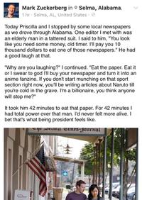 Mark Zuckerberg in ° Selma, Alabama. 1 hr Selma, AL, United States. Today Priscilla and I stopped by some local newspapers as we drove through Alabama. One editor I met with was an elderly man in a tattered suit. I said to him, "You look like you need some money, old timer. I'll pay you 10 thousand dollars to eat one of those newspapers." He had a good laugh at that. "Why are you laughing?" I continued. "Eat the paper. Eat it or I swear to god I'll buy your newspaper and turn it into an anime fanzine. If you don't start munching on that sport section right now, you'll be writing articles about Naruto till you're cold in the grave. I'm a billionaire, you think anyone will stop me?" It took him 42 minutes to eat that paper. For 42 minutes l had total power over that man. I'd never felt more alive. I bet that's what being president feels like.