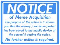 NOTICE of Meme Acquisition The purpose of this notice is to inform you that the meme(s) you have posted has been saved to the mobile device of the person(s) posting this notice. No further action is required