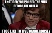 I NOTICED YOU POURED THE MILK BEFORE THE CEREAL ITOO LIKE TO LIVE DANGEROUSLY