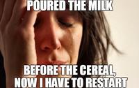 POURED THE MILK BEFORE THE CEREAL NOWI HAVE TO RESTART