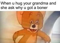 When u hug your grandma and she ask why u got a boner