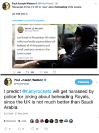 Paul Joseph Watson@PrisonPlanet 3h Newsweek thinks it's OK to "joke" about beheading white people. Let that sink in. newsweek.com/antifa-superso KRANGNELSON @KrangTNelson can't wait for November 4th when millions of antifa supersoldiers will behead all white parents and small business owners in the town square 10/27/17, 6:57 PM 400 t 682 919 Paul Joseph Watson @PrisonPlanet Following l predict @rustyrockets will get harassed by police for joking about beheading Royals, since the UK is not much better than Saudi Arabia 6:13 AM - 27 Mar 2014 5 Retweets 12 Likes 4 5