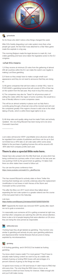grimmhelm So for those who didn't notice a few things changed this week. After EA's frankly disgusting Loot crate system more than a few people got upset, the fact that it was attached to a Star Wars game made this explode in a big way This morning Belgium made the legal decision to mark ALL loot crates gambling and have since taken the legislative action to the EU congresS what this means 1) If they receive at minimum 20 votes from the gathering of almost 200 all countries within the EU can make the switch over legally to making Loot Boxs gambling 2) If done so they simply have to make a single small court appearance and they do not need to announce that they are doing SO. 3) All game companies that sell loot crates or similar WILL have to PURCHASE a gambling license that will consist of 20% of their tax on the system from the last year, they must re-buy this every year 4) The companies may also be Taxed' for all previous years of selling the crates within the region of some countries, this would bea loss of literally billions in some companies cases This will be an almost certainty in places such as Italy that is currently going through a financial crisis at the moment and will cost the companies greatly if the regions choose to add a tax to the initial taking of funds, which is within there legal rights to do so 5) All drop rates and quality rating must be made Public and actively Updated. -the very thing Blizzard has been trying not to do since Overwatch launched Loot crates will become VERY unprofitable since all prices will also be regulated from outside of publishers and there can be up to (but not limited too) a 40% take on all crate sales within some areas Added to the purchase of gabling licenses this will be around a 60 -80% take from company profits each year There is also a special little note here. Hawaii have also jumped onto this little float boat, an area which has being confirmed as a primary seller of loot crates for the last year are now pushing it forth by the government as gabling, if it takes hold there six other states have vowed to follow suit. You can see the press conference here This has caused Blizzard to actively state on there Twitter this morning that meetings are currently underway about the replacement /modification to loot boxes in both Heroes of the Storm and Overwatch at this current time This after the Blizz-con 2017 event where they talked about expanding the loot crate system to a greater extend over the course of the loot panel held on the Saturday Link here EDIT: Apparently the tweet was removed VERY quickly after, teach me not to grab a screenshot. I'm reasonably sure someone at EA is getting screamed at right now and that other companies are watching this with the utmost attention, there is also a lot of people keeping that same attention on EA since they are being the ones pinned as responsible wildcardarcana I f------ hope they all get labeled as gambling. They function very similar to gambling and actively do prey upon gambling addictions and depressive/other mental illnesses that are prone to being exploited by microtransactions gholateg It IS f------ gambling. and it SHOULD be treated as f------ You know what it means really? For most games? They'll have to actually make f------ content we want to buy at a stable rate instead of giving us f------ R percent chances of giving us the things we want NG boxes with percentages of a I'd spend more money on OW and heroes if I didn't have to RNG that s--- every time. The only thing the RNG does is force us as consumers to shell out more money for chances. Make enough s--- and you'll still make money