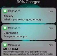 90% Charged MESSAGES now Anxiety What if you're not good enough MESSAGES now Depression Everyone hates you MESSAGES now MF DOOM Hoopty shoopty baba looly eating the doritos Boopy goony guadalupe found myself some cheetos